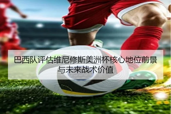 巴西队评估维尼修斯美洲杯核心地位前景与未来战术价值
