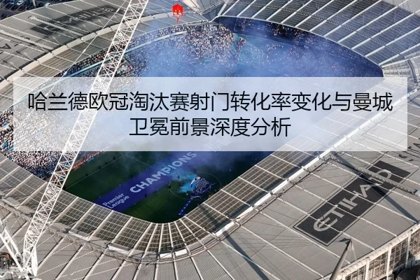 哈兰德欧冠淘汰赛射门转化率变化与曼城卫冕前景深度分析
